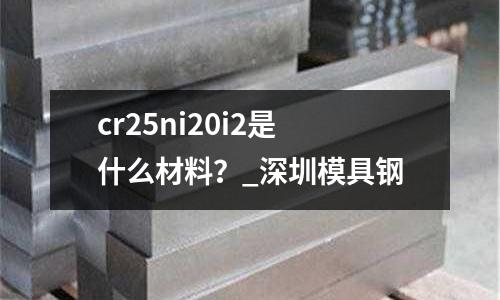 cr25ni20i2是什么材料？_深圳模具鋼