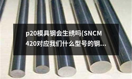 p20模具鋼會(huì)生繡嗎(SNCM420對(duì)應(yīng)我們什么型號(hào)的鋼材啊)