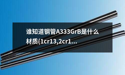 誰知道鋼管A333GrB是什么材質(zhì)(1cr13,2cr13,3cr13,4cr13有什么區(qū)別)