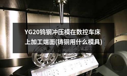 YG20鎢鋼沖壓模在數(shù)控車床上加工端面(鑄銅用什么模具)