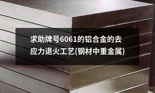 求助牌號6061的鋁合金的去應(yīng)力退火工藝(鋼材中重金屬)