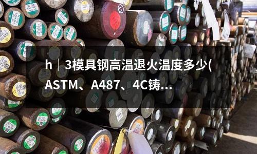 h｜3模具鋼高溫退火溫度多少(ASTM、A487、4C鑄鋼相當于國內的什么材料？)