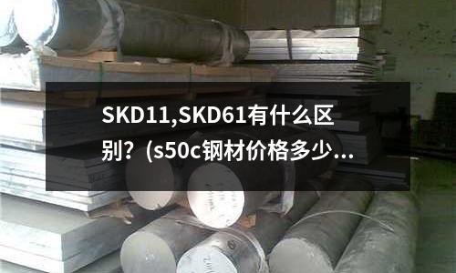 SKD11,SKD61有什么區(qū)別？(s50c鋼材價(jià)格多少一公斤)