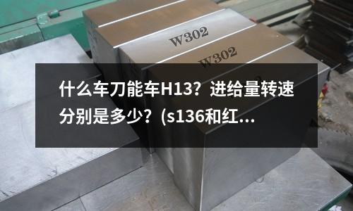 什么車刀能車H13？進給量轉速分別是多少？(s136和紅銅的密度是不是一樣的)