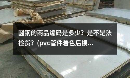 圓鋼的商品編碼是多少？是不是法檢貨？(pvc管件著色后模具出現(xiàn)腐蝕)