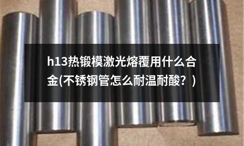 h13熱鍛模激光熔覆用什么合金(不銹鋼管怎么耐溫耐酸？)