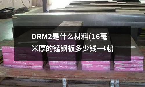 DRM2是什么材料(16毫米厚的錳鋼板多少錢一噸)