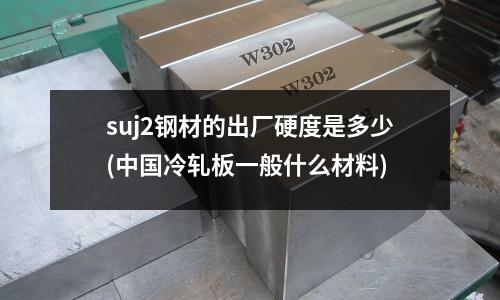 suj2鋼材的出廠硬度是多少(中國冷軋板一般什么材料)