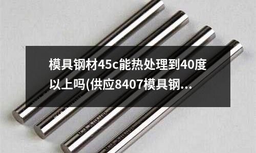 模具鋼材45c能熱處理到40度以上嗎(供應8407模具鋼硬度多少)