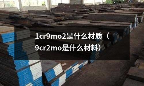 1cr9mo2是什么材質(zhì)（9cr2mo是什么材料）