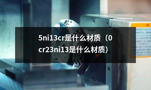 5ni13cr是什么材質(zhì)（0cr23ni13是什么材質(zhì)）