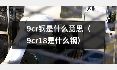 9cr鋼是什么意思（9cr18是什么鋼）