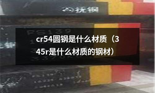 cr54圓鋼是什么材質(zhì)（345r是什么材質(zhì)的鋼材）