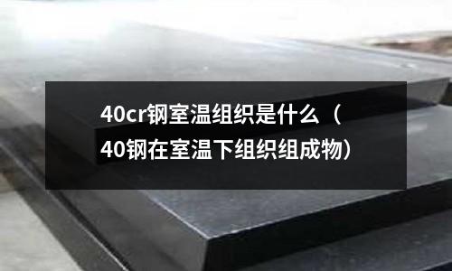 40cr鋼室溫組織是什么（40鋼在室溫下組織組成物）