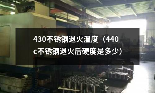 430不銹鋼退火溫度（440c不銹鋼退火后硬度是多少）