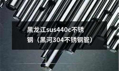 黑龍江sus440c不銹鋼（黑河304不銹鋼管）