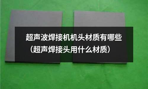 超聲波焊接機(jī)機(jī)頭材質(zhì)有哪些（超聲焊接頭用什么材質(zhì)）