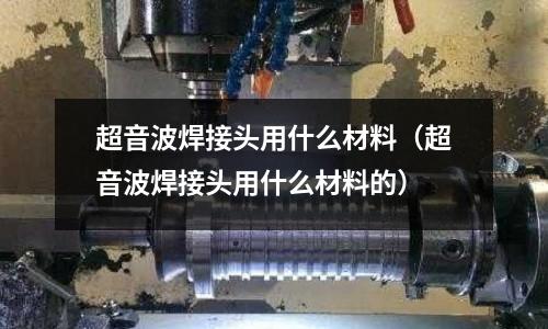 超音波焊接頭用什么材料（超音波焊接頭用什么材料的）