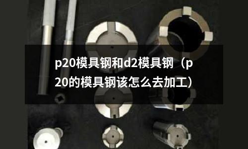 p20模具鋼和d2模具鋼（p20的模具鋼該怎么去加工）