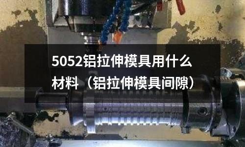 5052鋁拉伸模具用什么材料（鋁拉伸模具間隙）