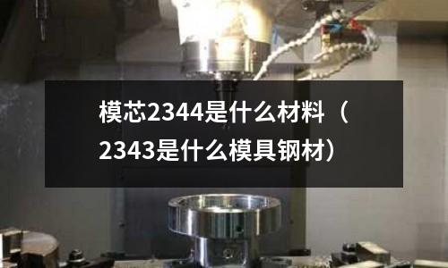 模芯2344是什么材料（2343是什么模具鋼材）