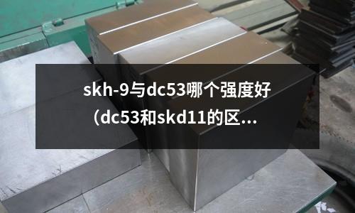 skh-9與dc53哪個強度好（dc53和skd11的區(qū)別）