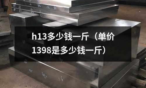 h13多少錢一斤（單價(jià)1398是多少錢一斤）