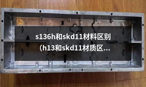 s136h和skd11材料區(qū)別（h13和skd11材質(zhì)區(qū)別）