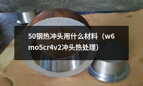 50鋼熱沖頭用什么材料（w6mo5cr4v2沖頭熱處理）