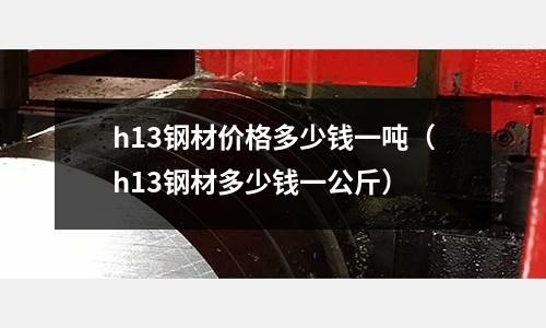 h13鋼材價格多少錢一噸（h13鋼材多少錢一公斤）