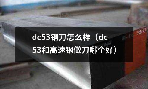 dc53鋼刀怎么樣（dc53和高速鋼做刀哪個(gè)好）