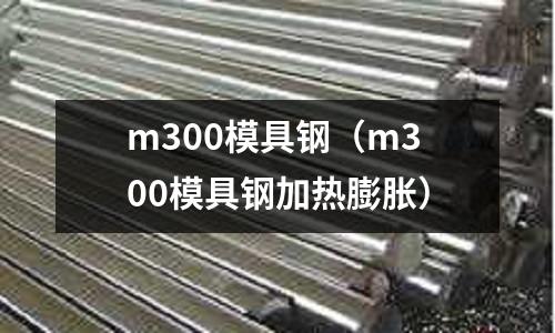 m300模具鋼（m300模具鋼加熱膨脹）