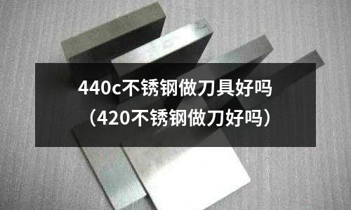 440c不銹鋼做刀具好嗎（420不銹鋼做刀好嗎）