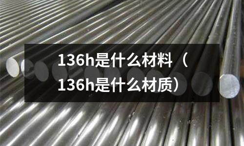 136h是什么材料（136h是什么材質(zhì)）