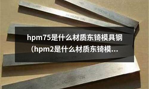 hpm75是什么材質(zhì)東锜模具鋼（hpm2是什么材質(zhì)東锜模具鋼）