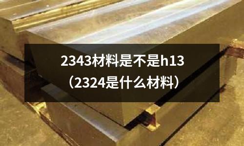 2343材料是不是h13（2324是什么材料）