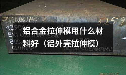 鋁合金拉伸模用什么材料好（鋁外殼拉伸模）