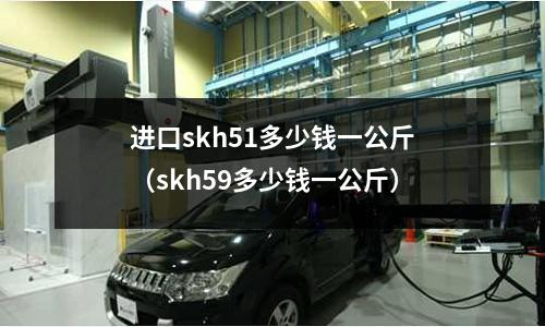 進(jìn)口skh51多少錢一公斤（skh59多少錢一公斤）