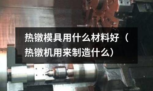 熱鐓模具用什么材料好（熱鐓機(jī)用來制造什么）