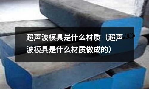 超聲波模具是什么材質(zhì)（超聲波模具是什么材質(zhì)做成的）