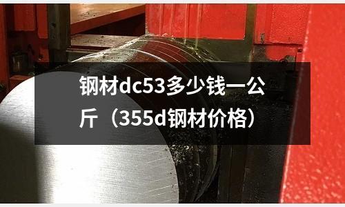 鋼材dc53多少錢一公斤（355d鋼材價格）