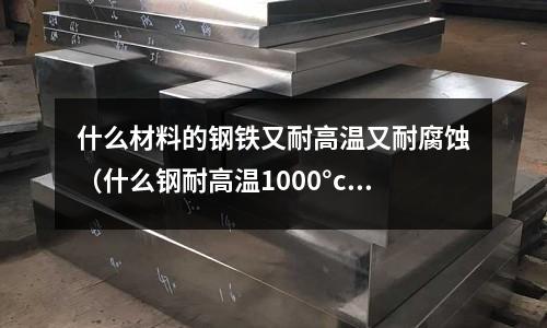 什么材料的鋼鐵又耐高溫又耐腐蝕（什么鋼耐高溫1000°c）