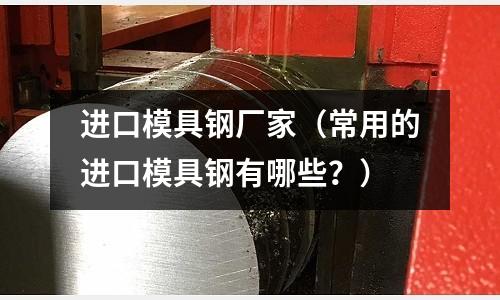 進口模具鋼廠家（常用的進口模具鋼有哪些？）