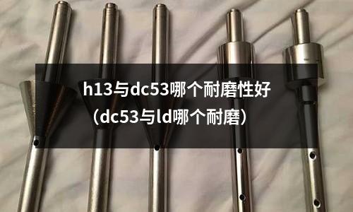 h13與dc53哪個耐磨性好（dc53與ld哪個耐磨）