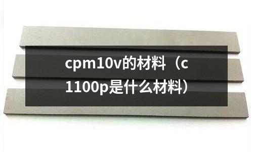 cpm10v的材料（c1100p是什么材料）