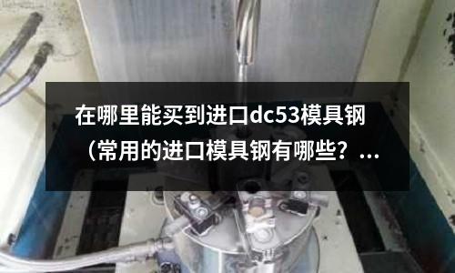 在哪里能買到進口dc53模具鋼（常用的進口模具鋼有哪些？）