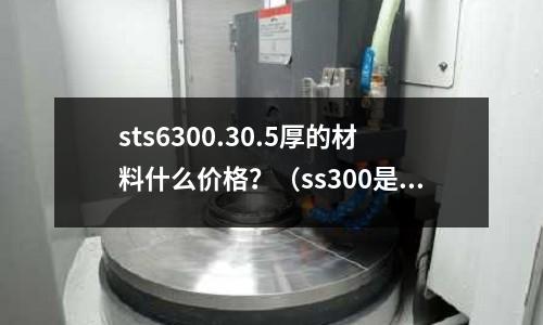 sts6300.30.5厚的材料什么價格？（ss300是什么材料）