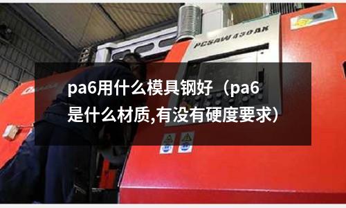 pa6用什么模具鋼好（pa6是什么材質(zhì),有沒有硬度要求）