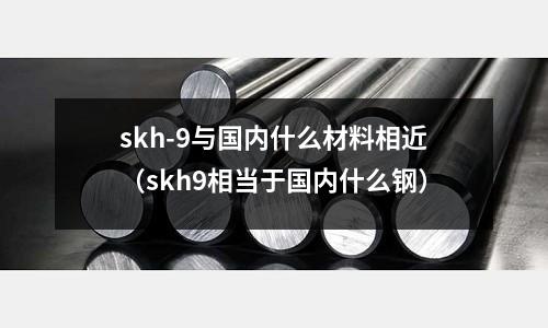 skh-9與國內(nèi)什么材料相近（skh9相當(dāng)于國內(nèi)什么鋼）