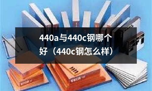 440a與440c鋼哪個好（440c鋼怎么樣）